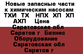 Новые запасные части к химическим насосам  ТХИ, ТХ,  НПХ, ХП, ХП, АХП. › Цена ­ 100 - Саратовская обл., Саратов г. Бизнес » Оборудование   . Саратовская обл.,Саратов г.